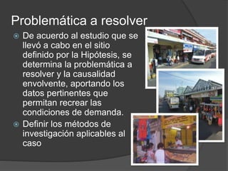 Problemática a resolver
 De acuerdo al estudio que se
llevó a cabo en el sitio
definido por la Hipótesis, se
determina la problemática a
resolver y la causalidad
envolvente, aportando los
datos pertinentes que
permitan recrear las
condiciones de demanda.
 Definir los métodos de
investigación aplicables al
caso
 