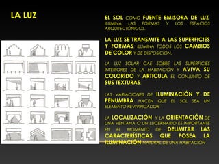 LA LUZ EL SOL COMO FUENTE EMISORA DE LUZ,
ILUMINA LAS FORMAS Y LOS ESPACIOS
ARQUITECTÓNICOS.
LA LUZ SE TRANSMITE A LAS SUPERFICIES
Y FORMAS, ILUMINA TODOS LOS CAMBIOS
DE COLOR Y DE DISPOSICIÓN.
LA LUZ SOLAR CAE SOBRE LAS SUPERFICIES
INTERIORES DE LA HABITACIÓN Y AVIVA SU
COLORIDO Y ARTICULA EL CONJUNTO DE
SUS TEXTURAS.
LAS VARIACIONES DE ILUMINACIÓN Y DE
PENUMBRA HACEN QUE EL SOL SEA UN
ELEMENTO REVIVIFICADOR
LA LOCALIZACIÓN Y LA ORIENTACIÓN DE
UNA VENTANA O UN LUCERNARIO ES IMPORTANTE
EN EL MOMENTO DE DELIMITAR LAS
CARACTERÍSTICAS QUE POSEA LA
ILUMINACIÓN NATURAL DE UNA HABITACIÓN
 
