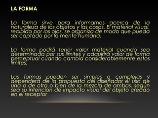LA FORMA
La forma sirve para informarnos acerca de la
naturaleza de los objetos y las cosas. El material visual,
recibido por los ojos, se organiza de modo que pueda
ser captado por la mente humana.
La forma podrá tener valor material cuando sea
determinada por sus límites y adquirirá valor de forma
perceptual cuando cambia considerablemente estos
límites.
Las formas pueden ser simples o complejas y
dependerá de la propuesta del diseñador el uso de
una o de otra o bien de la mezcla de ambas, según
sea su intención de impacto visual del objeto creado
en el receptor
 