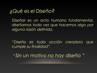 Diseñar es un acto humano fundamental,
diseñamos toda vez que hacemos algo por
alguna razón definida.
“Diseño es toda acción creadora que
cumple su finalidad”.
¿Qué es el Diseño?
“ Sin un motivo no hay diseño ”
 