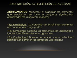 LEYES QUE GUÍAN LA PERCEPCIÓN DE LAS COSAS:
AGRUPAMIENTOS: tendemos a organizar los elementos
que percibimos en torno a conjuntos significativos
organizados de la siguiente manera:.
Por Proximidad: La cercanía de los distintos elementos
nos hace tender a agruparlos.
Por Semejanza: Cuando los elementos son parecidos o
iguales también tendemos a agruparlos.
Por Continuidad: Nuestra percepción crea continuidad
significativa, como en las tramas de una imagen.
 
