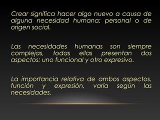 Crear significa hacer algo nuevo a causa de
alguna necesidad humana: personal o de
origen social.
Las necesidades humanas son siempre
complejas, todas ellas presentan dos
aspectos: uno funcional y otro expresivo.
La importancia relativa de ambos aspectos,
función y expresión, varía según las
necesidades.
 