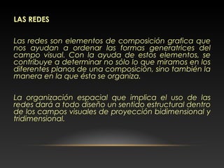 LAS REDES
Las redes son elementos de composición grafica que
nos ayudan a ordenar las formas generatrices del
campo visual. Con la ayuda de estos elementos, se
contribuye a determinar no sólo lo que miramos en los
diferentes planos de una composición, sino también la
manera en la que ésta se organiza.
La organización espacial que implica el uso de las
redes dará a todo diseño un sentido estructural dentro
de los campos visuales de proyección bidimensional y
tridimensional.
 