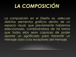 La composición en el Diseño es, adecuar
distintos elementos gráficos dentro de un
espacio visual, que previamente habremos
seleccionado, combinándolos de tal forma
que todos ellos sean capaces de poder
aportar un significado para transmitir un
mensaje claro a los receptores del mensaje.
LA COMPOSICIÓN
 