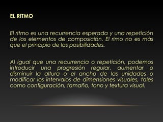 EL RITMO
El ritmo es una recurrencia esperada y una repetición
de los elementos de composición. El rimo no es más
que el principio de las posibilidades.
Al igual que una recurrencia o repetición, podemos
introducir una progresión regular, aumentar o
disminuir la altura o el ancho de las unidades o
modificar los intervalos de dimensiones visuales, tales
como configuración, tamaño, tono y textura visual.
 