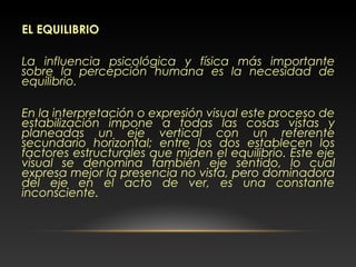 EL EQUILIBRIO
La influencia psicológica y física más importante
sobre la percepción humana es la necesidad de
equilibrio.
En la interpretación o expresión visual este proceso de
estabilización impone a todas las cosas vistas y
planeadas un eje vertical con un referente
secundario horizontal; entre los dos establecen los
factores estructurales que miden el equilibrio. Este eje
visual se denomina también eje sentido, lo cual
expresa mejor la presencia no vista, pero dominadora
del eje en el acto de ver, es una constante
inconsciente.
 