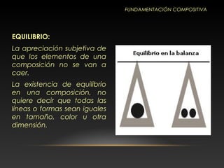 EQUILIBRIO:
La apreciación subjetiva de
que los elementos de una
composición no se van a
caer.
La existencia de equilibrio
en una composición, no
quiere decir que todas las
líneas o formas sean iguales
en tamaño, color u otra
dimensión.
FUNDAMENTACIÓN COMPOSITIVA
 