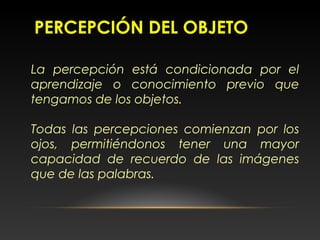 PERCEPCIÓN DEL OBJETO
La percepción está condicionada por el
aprendizaje o conocimiento previo que
tengamos de los objetos.
Todas las percepciones comienzan por los
ojos, permitiéndonos tener una mayor
capacidad de recuerdo de las imágenes
que de las palabras.
 