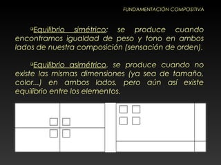 FUNDAMENTACIÓN COMPOSITIVA

Equilibrio simétrico: se produce cuando
encontramos igualdad de peso y tono en ambos
lados de nuestra composición (sensación de orden).

Equilibrio asimétrico. se produce cuando no
existe las mismas dimensiones (ya sea de tamaño,
color...) en ambos lados, pero aún así existe
equilibrio entre los elementos.
 