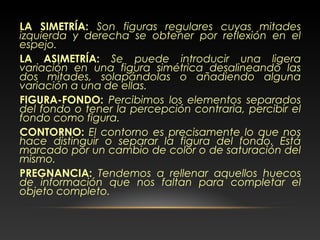 LA SIMETRÍA: Son figuras regulares cuyas mitades
izquierda y derecha se obtener por reflexión en el
espejo.
LA ASIMETRÍA: Se puede introducir una ligera
variación en una figura simétrica desalineando las
dos mitades, solapándolas o añadiendo alguna
variación a una de ellas.
FIGURA-FONDO: Percibimos los elementos separados
del fondo o tener la percepción contraria, percibir el
fondo como figura.
CONTORNO: El contorno es precisamente lo que nos
hace distinguir o separar la figura del fondo. Está
marcado por un cambio de color o de saturación del
mismo.
PREGNANCIA: Tendemos a rellenar aquellos huecos
de información que nos faltan para completar el
objeto completo.
 