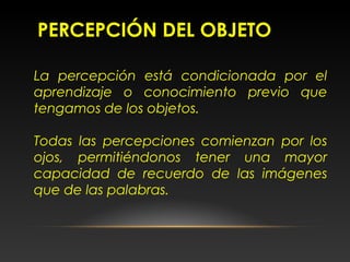 PERCEPCIÓN DEL OBJETO
La percepción está condicionada por el
aprendizaje o conocimiento previo que
tengamos de los objetos.
Todas las percepciones comienzan por los
ojos, permitiéndonos tener una mayor
capacidad de recuerdo de las imágenes
que de las palabras.
 