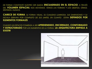 DE FORMA CONSTANTE NUESTRO SER QUEDA ENCUADRADO EN EL ESPACIO. A TRAVÉS
DEL VOLUMEN ESPACIAL NOS MOVEMOS, VEMOS LAS FORMAS Y LOS OBJETOS, OÍMOS,
SENTIMOS, OLEMOS.
CARECE DE FORMA. SU FORMA VISUAL, SU CUALIDAD LUMINOSA, SUS DIMENSIONES Y SU
ESCALA DERIVAN POR COMPLETO DE SUS LIMITES, EN CUANTO ESTÁN DEFINIDOS POR
ELEMENTOS FORMALES
CUANDO UN ESPACIO COMIENZA A SER APREHENDIDO, ENCERRADO, CONFORMADO
Y ESTRUCTURADO POR LOS ELEMENTOS DE LA FORMA, LA ARQUITECTURA EMPIEZA A
EXISTIR
 