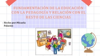 FUNDAMENTACIÓN DE LA EDUCACIÓN
CON LA PEDAGOGÍA Y RELACIÓN CON EL
RESTO DE LAS CIENCIAS
- Hecho por:Micaela
Palacios
 