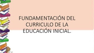 FUNDAMENTACIÓN DEL 
CURRICULO DE LA 
EDUCACIÓN INICIAL. 
 