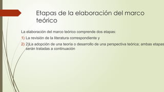 Etapas de la elaboración del marco
teórico
La elaboración del marco teórico comprende dos etapas:
1) La revisión de la literatura correspondiente y
2) 2)La adopción de una teoría o desarrollo de una perspectiva teórica; ambas etapas
serán tratadas a continuación
 