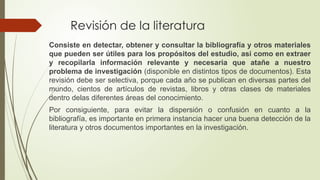 Revisión de la literatura
Consiste en detectar, obtener y consultar la bibliografía y otros materiales
que pueden ser útiles para los propósitos del estudio, así como en extraer
y recopilarla información relevante y necesaria que atañe a nuestro
problema de investigación (disponible en distintos tipos de documentos). Esta
revisión debe ser selectiva, porque cada año se publican en diversas partes del
mundo, cientos de artículos de revistas, libros y otras clases de materiales
dentro delas diferentes áreas del conocimiento.
Por consiguiente, para evitar la dispersión o confusión en cuanto a la
bibliografía, es importante en primera instancia hacer una buena detección de la
literatura y otros documentos importantes en la investigación.
 