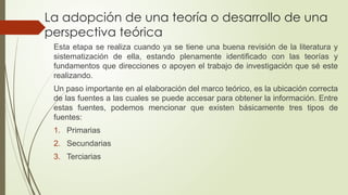La adopción de una teoría o desarrollo de una
perspectiva teórica
Esta etapa se realiza cuando ya se tiene una buena revisión de la literatura y
sistematización de ella, estando plenamente identificado con las teorías y
fundamentos que direcciones o apoyen el trabajo de investigación que sé este
realizando.
Un paso importante en al elaboración del marco teórico, es la ubicación correcta
de las fuentes a las cuales se puede accesar para obtener la información. Entre
estas fuentes, podemos mencionar que existen básicamente tres tipos de
fuentes:
1. Primarias
2. Secundarias
3. Terciarias
 