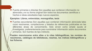  Fuente primarias o directas Son aquellas que contienen información no
abreviada y en su forma original Son todos los documentos científicos o
hechos e ideas estudiados bajo nuevos aspectos.
Ejemplos: Libros, entrevistas, monografías, tesis
 Fuentes secundarias Son aquellas que contienen información abreviada tales
como resúmenes, compilaciones y listados de referencias publicadas en las
diferentes áreas de conocimiento. Solo sirven como simple ayuda al
investigador, preferentemente para suministrar información sobre documentos
primarios. Son fuentes de tipo indirecto.
Pueden mencionarse entre ellas a la citas bibliográficas, las revistas de
resúmenes, catálogos de bibliotecas, reseñas, los índices bibliográficos y
los ficheros.
 
