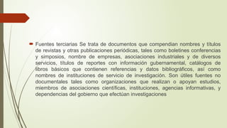  Fuentes terciarias Se trata de documentos que compendian nombres y títulos
de revistas y otras publicaciones periódicas, tales como boletines conferencias
y simposios, nombre de empresas, asociaciones industriales y de diversos
servicios, títulos de reportes con información gubernamental, catálogos de
libros básicos que contienen referencias y datos bibliográficos, así como
nombres de instituciones de servicio de investigación. Son útiles fuentes no
documentales tales como organizaciones que realizan o apoyan estudios,
miembros de asociaciones científicas, instituciones, agencias informativas, y
dependencias del gobierno que efectúan investigaciones
 