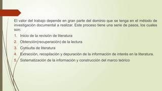 El valor del trabajo depende en gran parte del dominio que se tenga en el método de
investigación documental a realizar. Este proceso tiene una serie de pasos, los cuales
son:
1. Inicio de la revisión de literatura
2. Obtención(recuperación) de la lectura
3. Consulta de literatura
4. Extracción, recopilación y depuración de la información de interés en la literatura.
5. Sistematización de la información y construcción del marco teórico
 