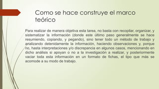 Como se hace construye el marco
teórico
Para realizar de manera objetiva esta tarea, no basta con recopilar, organizar, y
sistematizar la información (donde este último paso generalmente se hace
resumiendo, copiando, y pegando), sino tener todo un método de trabajo y
analizando detenidamente la información, haciendo observaciones y, porque
no, hasta interpretaciones y/o discrepancia en algunos casos, mencionando en
dicho análisis si apoyan o no a la investigación a realizar, y posteriormente
vaciar toda esta información en un formato de fichas, el tipo que más se
acomode a su modo de trabajo.
 