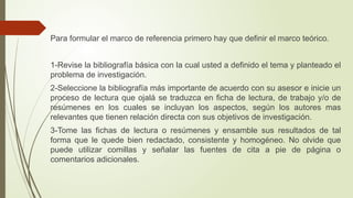 Para formular el marco de referencia primero hay que definir el marco teórico.
1-Revise la bibliografía básica con la cual usted a definido el tema y planteado el
problema de investigación.
2-Seleccione la bibliografía más importante de acuerdo con su asesor e inicie un
proceso de lectura que ojalá se traduzca en ficha de lectura, de trabajo y/o de
resúmenes en los cuales se incluyan los aspectos, según los autores mas
relevantes que tienen relación directa con sus objetivos de investigación.
3-Tome las fichas de lectura o resúmenes y ensamble sus resultados de tal
forma que le quede bien redactado, consistente y homogéneo. No olvide que
puede utilizar comillas y señalar las fuentes de cita a pie de página o
comentarios adicionales.
 