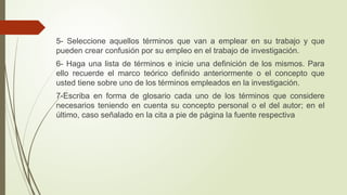 5- Seleccione aquellos términos que van a emplear en su trabajo y que
pueden crear confusión por su empleo en el trabajo de investigación.
6- Haga una lista de términos e inicie una definición de los mismos. Para
ello recuerde el marco teórico definido anteriormente o el concepto que
usted tiene sobre uno de los términos empleados en la investigación.
7-Escriba en forma de glosario cada uno de los términos que considere
necesarios teniendo en cuenta su concepto personal o el del autor; en el
último, caso señalado en la cita a pie de página la fuente respectiva
 