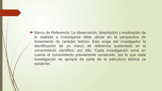  Marco de Referencia: La observación, descripción y explicación de
la realidad a investigarse debe ubicar en la perspectiva de
lineamiento de carácter teórico. Esto exige del investigador la
identificación de un marco de referencia sustentado en el
conocimiento científico; por ello “Cada investigación toma en
cuenta el conocimiento previamente construido, por lo que cada
investigación se apropia de parte de la estructura teórica ya
existente”.
 