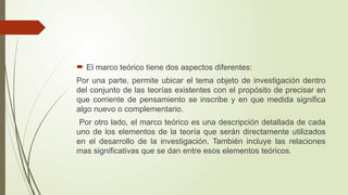  El marco teórico tiene dos aspectos diferentes:
Por una parte, permite ubicar el tema objeto de investigación dentro
del conjunto de las teorías existentes con el propósito de precisar en
que corriente de pensamiento se inscribe y en que medida significa
algo nuevo o complementario.
Por otro lado, el marco teórico es una descripción detallada de cada
uno de los elementos de la teoría que serán directamente utilizados
en el desarrollo de la investigación. También incluye las relaciones
mas significativas que se dan entre esos elementos teóricos.
 