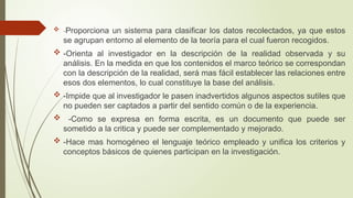  -Proporciona un sistema para clasificar los datos recolectados, ya que estos
se agrupan entorno al elemento de la teoría para el cual fueron recogidos.
 -Orienta al investigador en la descripción de la realidad observada y su
análisis. En la medida en que los contenidos el marco teórico se correspondan
con la descripción de la realidad, será mas fácil establecer las relaciones entre
esos dos elementos, lo cual constituye la base del análisis.
 -Impide que al investigador le pasen inadvertidos algunos aspectos sutiles que
no pueden ser captados a partir del sentido común o de la experiencia.
 -Como se expresa en forma escrita, es un documento que puede ser
sometido a la critica y puede ser complementado y mejorado.
 -Hace mas homogéneo el lenguaje teórico empleado y unifica los criterios y
conceptos básicos de quienes participan en la investigación.
 