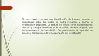 El marco teórico supone una identificación de fuentes primarias y
secundarias sobre las cuales se podrá investigar y diseñar la
investigación propuesta. La lectura de textos, libros especializados,
revistas, y trabajos anteriores en la modalidad de tesis de grado son
fundamentales en su formulación. De igual manera la capacidad de
síntesis y comprensión de textos por parte del investigador.
 