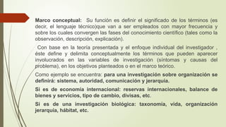 Marco conceptual: Su función es definir el significado de los términos (es
decir, el lenguaje técnico)que van a ser empleados con mayor frecuencia y
sobre los cuales convergen las fases del conocimiento científico (tales como la
observación, descripción, explicación).
Con base en la teoría presentada y el enfoque individual del investigador ,
éste define y delimita conceptualmente los términos que pueden aparecer
involucrados en las variables de investigación (síntomas y causas del
problema), en los objetivos planteados o en el marco teórico.
Como ejemplo se encuentra: para una investigación sobre organización se
definirá: sistema, autoridad, comunicación y jerarquía.
Si es de economía internacional: reservas internacionales, balance de
bienes y servicios, tipo de cambio, divisas, etc.
Si es de una investigación biológica: taxonomía, vida, organización
jerarquía, hábitat, etc.
 