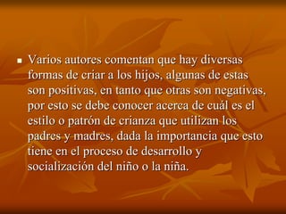 Varios autores comentan que hay diversasVarios autores comentan que hay diversas
formas de criar a los hijos, algunas de estasformas de criar a los hijos, algunas de estas
son positivas, en tanto que otras son negativas,son positivas, en tanto que otras son negativas,
por esto se debe conocer acerca de cuál es elpor esto se debe conocer acerca de cuál es el
estilo o patrón de crianza que utilizan losestilo o patrón de crianza que utilizan los
padres y madres, dada la importancia que estopadres y madres, dada la importancia que esto
tiene en el proceso de desarrollo ytiene en el proceso de desarrollo y
socialización del niño o la niña.socialización del niño o la niña.
 