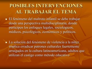 POSIBLES INTERVENCIONESPOSIBLES INTERVENCIONES
AL TRABAJAR EL TEMAAL TRABAJAR EL TEMA
El fenómeno del maltrato infantil se debe trabajarEl fenómeno del maltrato infantil se debe trabajar
desde una perspectiva multidisciplinaria, dondedesde una perspectiva multidisciplinaria, donde
participen los enfoques legales, sociológicos,participen los enfoques legales, sociológicos,
médicos, psicológicos, económicos y políticos.médicos, psicológicos, económicos y políticos.
La solución del fenómeno de violencia a la niñezLa solución del fenómeno de violencia a la niñez
implica erradicar patrones culturales fuertementeimplica erradicar patrones culturales fuertemente
arraigados en la cultura latinoamericana, adultos quearraigados en la cultura latinoamericana, adultos que
utilizan el castigo como método educativoutilizan el castigo como método educativo
 
