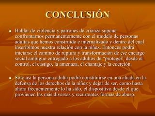 CONCLUSIÓNCONCLUSIÓN
Hablar de violencia y patrones de crianza suponeHablar de violencia y patrones de crianza supone
confrontarnos permanentemente con el modelo de personasconfrontarnos permanentemente con el modelo de personas
adultas que hemos construido eadultas que hemos construido e internalizadointernalizado y dentro del cualy dentro del cual
inscribimos nuestra relación con la niñez. Entonces podráinscribimos nuestra relación con la niñez. Entonces podrá
iniciarse el camino de ruptura y transformación de ese encargoiniciarse el camino de ruptura y transformación de ese encargo
social ambiguo entregado a los adultos de “proteger” desde elsocial ambiguo entregado a los adultos de “proteger” desde el
control, el castigo, la amenaza, el chantaje y la coerción.control, el castigo, la amenaza, el chantaje y la coerción.
Solo así la persona adulta podrá constituirse en una aliada en lSolo así la persona adulta podrá constituirse en una aliada en laa
defensa de los derechos de la niñez y dejar de ser, como hastadefensa de los derechos de la niñez y dejar de ser, como hasta
ahora frecuentemente lo ha sido, el dispositivo desde el queahora frecuentemente lo ha sido, el dispositivo desde el que
provienen las más diversas y recurrentes formas de abuso.provienen las más diversas y recurrentes formas de abuso.
 
