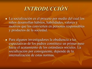 INTRODUCCIÓNINTRODUCCIÓN
La socialización es el proceso por medio del cual losLa socialización es el proceso por medio del cual los
niños desarrollan hábitos, habilidades, valores yniños desarrollan hábitos, habilidades, valores y
motivos que los convierten en personas responsablesmotivos que los convierten en personas responsables
y productos de la sociedad.y productos de la sociedad.
Para algunos investigadores la obediencia a lasPara algunos investigadores la obediencia a las
expectativas de los padres constituye un primer pasoexpectativas de los padres constituye un primer paso
hacia el acatamiento de los estándares sociales. Lahacia el acatamiento de los estándares sociales. La
socialización por consiguiente, depende de lasocialización por consiguiente, depende de la
internalizacióninternalización de estas normas.de estas normas.
 