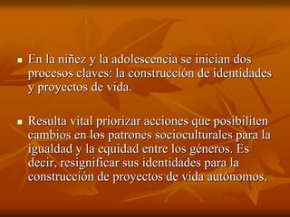 En la niñez y la adolescencia se inician dosEn la niñez y la adolescencia se inician dos
procesos claves: la construcción de identidadesprocesos claves: la construcción de identidades
y proyectos de vida.y proyectos de vida.
Resulta vital priorizar acciones que posibilitenResulta vital priorizar acciones que posibiliten
cambios en los patrones socioculturales para lacambios en los patrones socioculturales para la
igualdad y la equidad entre los géneros. Esigualdad y la equidad entre los géneros. Es
decir,decir, resignificarresignificar sus identidades para lasus identidades para la
construcción de proyectos de vida autónomos.construcción de proyectos de vida autónomos.
 