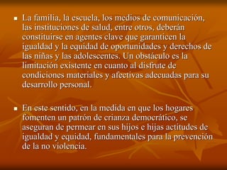 La familia, la escuela, los medios de comunicación,La familia, la escuela, los medios de comunicación,
las instituciones de salud, entre otros, deberánlas instituciones de salud, entre otros, deberán
constituirse en agentes clave que garanticen laconstituirse en agentes clave que garanticen la
igualdad y la equidad de oportunidades y derechos deigualdad y la equidad de oportunidades y derechos de
las niñas y las adolescentes. Un obstáculo es lalas niñas y las adolescentes. Un obstáculo es la
limitación existente en cuanto al disfrute delimitación existente en cuanto al disfrute de
condiciones materiales y afectivas adecuadas para sucondiciones materiales y afectivas adecuadas para su
desarrollo personal.desarrollo personal.
En este sentido, en la medida en que los hogaresEn este sentido, en la medida en que los hogares
fomenten un patrón de crianza democrático, sefomenten un patrón de crianza democrático, se
aseguran deaseguran de permearpermear en sus hijos e hijas actitudes deen sus hijos e hijas actitudes de
igualdad y equidad, fundamentales para la prevenciónigualdad y equidad, fundamentales para la prevención
de la no violencia.de la no violencia.
 