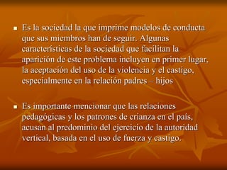 Es la sociedad la que imprime modelos de conductaEs la sociedad la que imprime modelos de conducta
que sus miembros han de seguir. Algunasque sus miembros han de seguir. Algunas
características de la sociedad que facilitan lacaracterísticas de la sociedad que facilitan la
aparición de este problema incluyen en primer lugar,aparición de este problema incluyen en primer lugar,
la aceptación del uso de la violencia y el castigo,la aceptación del uso de la violencia y el castigo,
especialmente en la relación padresespecialmente en la relación padres –– hijoshijos
Es importante mencionar que las relacionesEs importante mencionar que las relaciones
pedagógicas y los patrones de crianza en el país,pedagógicas y los patrones de crianza en el país,
acusan al predominio del ejercicio de la autoridadacusan al predominio del ejercicio de la autoridad
vertical, basada en el uso de fuerza y castigo.vertical, basada en el uso de fuerza y castigo.
 