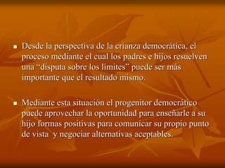 Desde la perspectiva de la crianza democrática, elDesde la perspectiva de la crianza democrática, el
proceso mediante el cual los padres e hijos resuelvenproceso mediante el cual los padres e hijos resuelven
una “disputa sobre los límites” puede ser másuna “disputa sobre los límites” puede ser más
importante que el resultado mismo.importante que el resultado mismo.
Mediante esta situación el progenitor democráticoMediante esta situación el progenitor democrático
puede aprovechar la oportunidad para enseñarle a supuede aprovechar la oportunidad para enseñarle a su
hijo formas positivas para comunicar su propio puntohijo formas positivas para comunicar su propio punto
de vista y negociar alternativas aceptables.de vista y negociar alternativas aceptables.
 