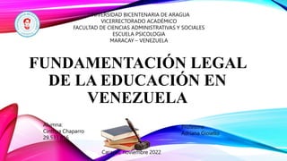 FUNDAMENTACIÓN LEGAL
DE LA EDUCACIÓN EN
VENEZUELA
UNIVERSIDAD BICENTENARIA DE ARAGUA
VICERRECTORADO ACADÉMICO
FACULTAD DE CIENCIAS ADMINISTRATIVAS Y SOCIALES
ESCUELA PSICOLOGIA
MARACAY – VENEZUELA
Profesora:
Adriana Gioiello
Alumna:
Cinthya Chaparro
29.533.816
Caracas, noviembre 2022
 