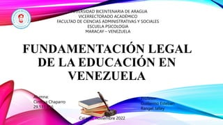 FUNDAMENTACIÓN LEGAL
DE LA EDUCACIÓN EN
VENEZUELA
UNIVERSIDAD BICENTENARIA DE ARAGUA
VICERRECTORADO ACADÉMICO
FACULTAD DE CIENCIAS ADMINISTRATIVAS Y SOCIALES
ESCUELA PSICOLOGIA
MARACAY – VENEZUELA
Profesor:
Guillermo Esteban
Rangel Jalley
Alumna:
Cinthya Chaparro
29.533.816
Caracas, noviembre 2022
 