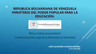 “
”
REPUBLICA BOLIVARIANA DE VENEZUELA
MINISTERIO DEL PODER POPULAR PARA LA
EDUCACIÒN.
Ética y Cultura Universitaria
“Fundamentación Legal de la Educación en Venezuela”
JOSÈ ALEJANDRO ALVAREZ RAMÌREZ
V-31.181.076
 