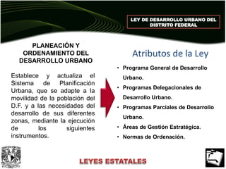 LEY DE DESARROLLO URBANO DEL
DISTRITO FEDERAL
PLANEACIÓN Y
ORDENAMIENTO DEL
DESARROLLO URBANO
Establece y actualiza el
Sistema de Planificación
Urbana, que se adapte a la
movilidad de la población del
D.F. y a las necesidades del
desarrollo de sus diferentes
zonas, mediante la ejecución
de los siguientes
instrumentos.
• Programa General de Desarrollo
Urbano.
• Programas Delegacionales de
Desarrollo Urbano.
• Programas Parciales de Desarrollo
Urbano.
• Áreas de Gestión Estratégica.
• Normas de Ordenación.
Atributos de la Ley
 