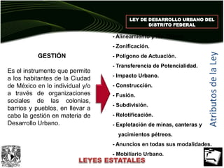 LEY DE DESARROLLO URBANO DEL
DISTRITO FEDERAL
AtributosdelaLey
- Alineamiento y No. Oficial.
- Zonificación.
- Polígono de Actuación.
- Transferencia de Potencialidad.
- Impacto Urbano.
- Construcción.
- Fusión.
- Subdivisión.
- Relotificación.
- Explotación de minas, canteras y
yacimientos pétreos.
- Anuncios en todas sus modalidades.
- Mobiliario Urbano.
GESTIÓN
Es el instrumento que permite
a los habitantes de la Ciudad
de México en lo individual y/o
a través de organizaciones
sociales de las colonias,
barrios y pueblos, en llevar a
cabo la gestión en materia de
Desarrollo Urbano.
 