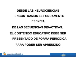 DESDE LAS NEUROCIENCIAS
  ENCONTRAMOS EL FUNDAMENTO
            ESENCIAL

 DE LAS SECUENCIAS DIDÁCTICAS:

EL CONTENIDO EDUCATIVO DEBE SER
 PRESENTADO DE FORMA PERIÓDICA

   PARA PODER SER APRENDIDO.
 