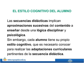 EL ESTILO COGNITIVO DEL ALUMNO

Las secuencias didácticas implican
aproximaciones sucesivas del contenido a
enseñar desde una lógica disciplinar y
psicológica.
Sin embargo, cada alumno tiene su propio
estilo cognitivo, que es necesario conocer
para realizar las adaptaciones curriculares
pertinentes de la secuencia didáctica.
 