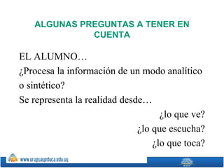 ALGUNAS PREGUNTAS A TENER EN
             CUENTA

EL ALUMNO…
¿Procesa la información de un modo analítico
o sintético?
Se representa la realidad desde…
                                    ¿lo que ve?
                              ¿lo que escucha?
                                  ¿lo que toca?
 