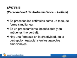 SÍNTESIS
(Personalidad Dextrohemisférica u Holista)

 Se procesan los estímulos como un todo, de
  forma simultánea.
 Es un procesamiento inconsciente y en
  imágenes (no verbal).
 Hay una fortaleza en la creatividad, en la
  percepción espacial y en los aspectos
  emocionales.
 