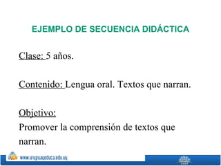 EJEMPLO DE SECUENCIA DIDÁCTICA


Clase: 5 años.

Contenido: Lengua oral. Textos que narran.

Objetivo:
Promover la comprensión de textos que
narran.
 